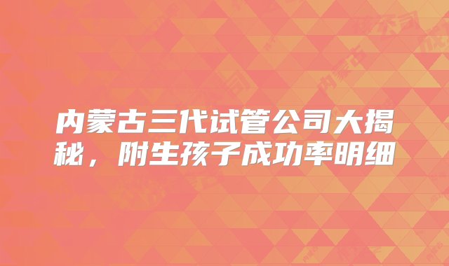 内蒙古三代试管公司大揭秘，附生孩子成功率明细