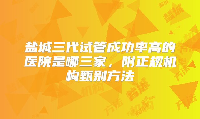 盐城三代试管成功率高的医院是哪三家，附正规机构甄别方法