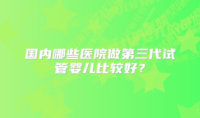 国内哪些医院做第三代试管婴儿比较好？