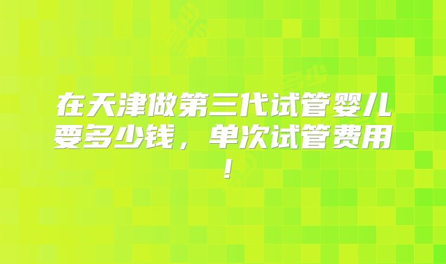 在天津做第三代试管婴儿要多少钱，单次试管费用！