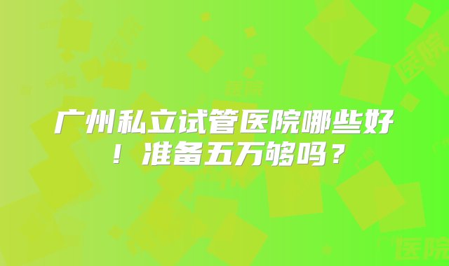 广州私立试管医院哪些好！准备五万够吗？