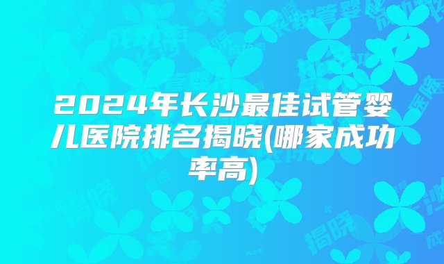 2024年长沙最佳试管婴儿医院排名揭晓(哪家成功率高)