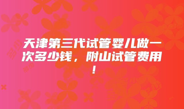 天津第三代试管婴儿做一次多少钱，附山试管费用！