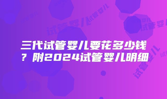 三代试管婴儿要花多少钱？附2024试管婴儿明细