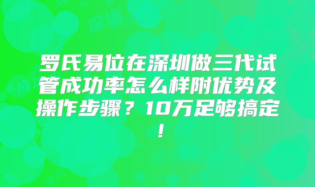 罗氏易位在深圳做三代试管成功率怎么样附优势及操作步骤？10万足够搞定！