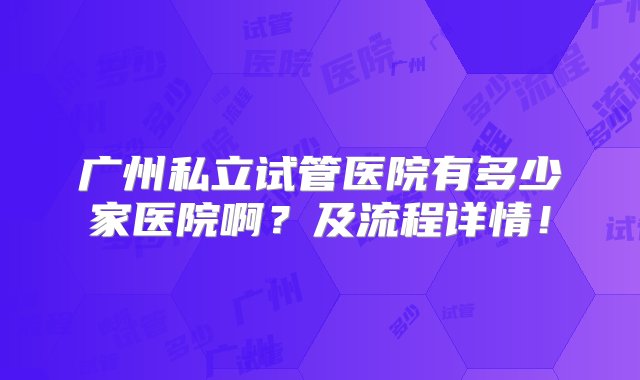 广州私立试管医院有多少家医院啊？及流程详情！