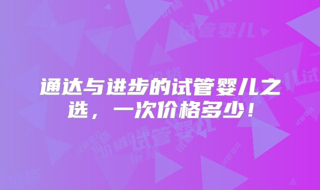 通达与进步的试管婴儿之选，一次价格多少！