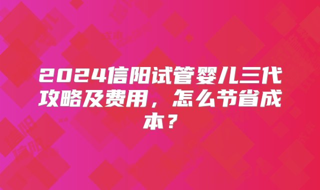 2024信阳试管婴儿三代攻略及费用，怎么节省成本？