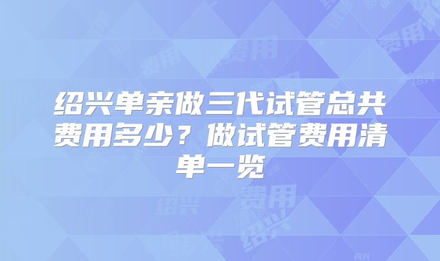 绍兴单亲做三代试管总共费用多少？做试管费用清单一览