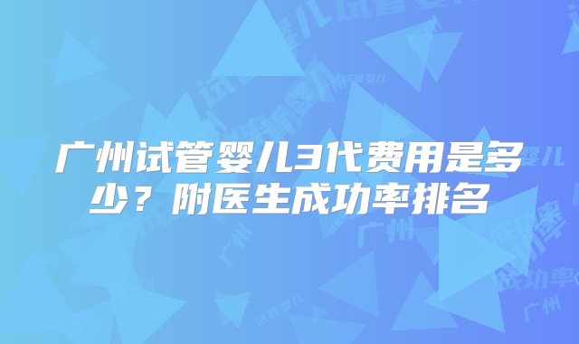 广州试管婴儿3代费用是多少？附医生成功率排名