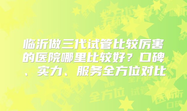 临沂做三代试管比较厉害的医院哪里比较好？口碑、实力、服务全方位对比