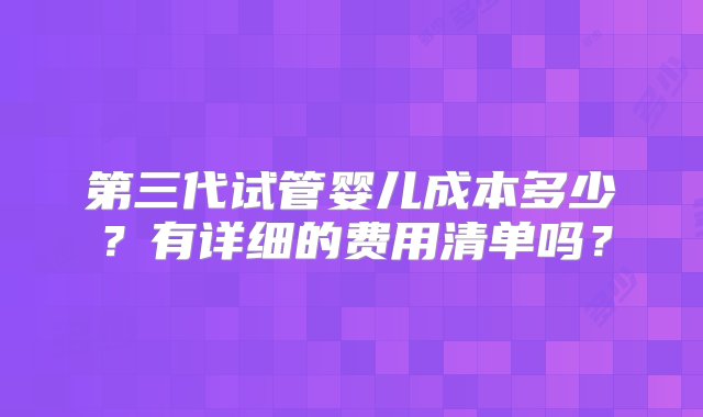 第三代试管婴儿成本多少？有详细的费用清单吗？