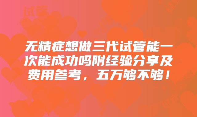 无精症想做三代试管能一次能成功吗附经验分享及费用参考，五万够不够！