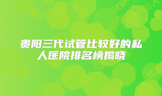 贵阳三代试管比较好的私人医院排名榜揭晓