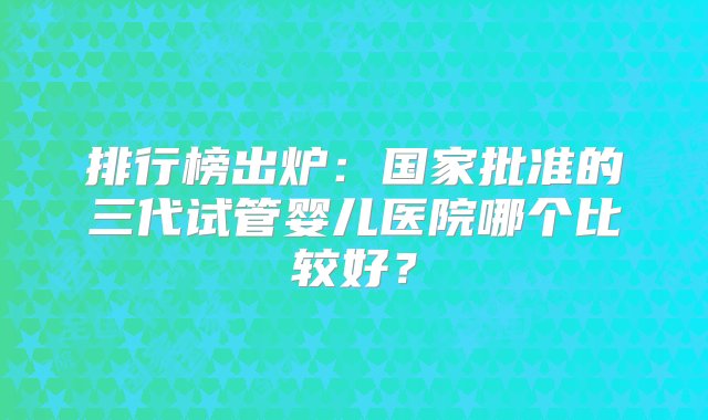 排行榜出炉：国家批准的三代试管婴儿医院哪个比较好？