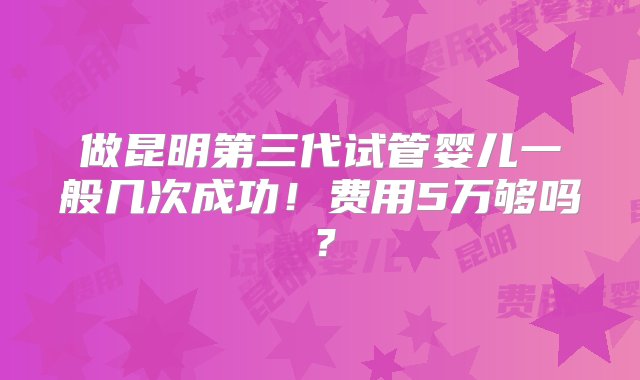 做昆明第三代试管婴儿一般几次成功！费用5万够吗？