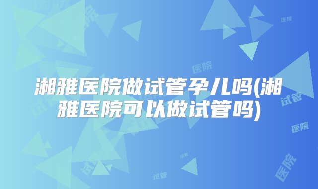 湘雅医院做试管孕儿吗(湘雅医院可以做试管吗)