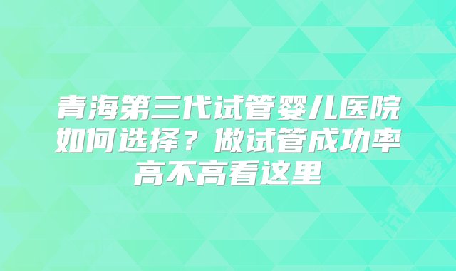 青海第三代试管婴儿医院如何选择？做试管成功率高不高看这里