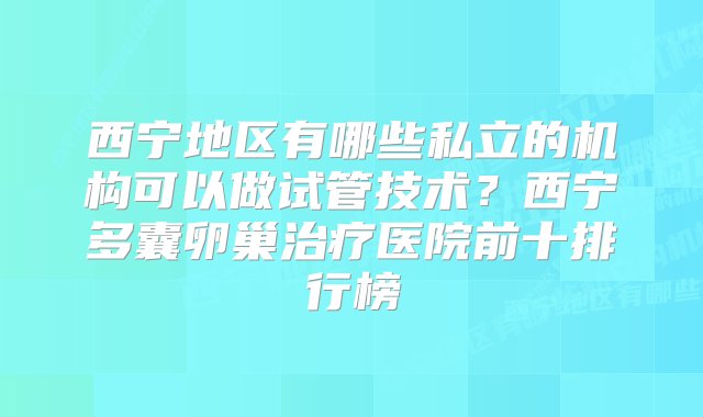 西宁地区有哪些私立的机构可以做试管技术？西宁多囊卵巢治疗医院前十排行榜