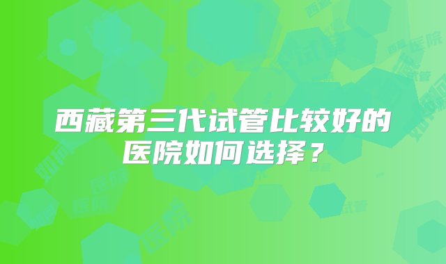 西藏第三代试管比较好的医院如何选择？