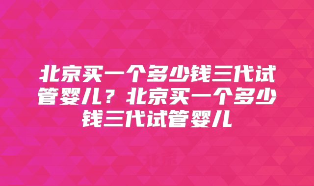 北京买一个多少钱三代试管婴儿？北京买一个多少钱三代试管婴儿