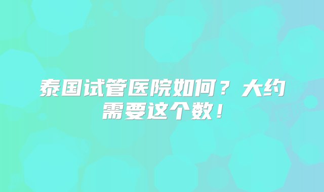 泰国试管医院如何？大约需要这个数！