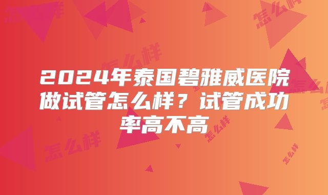 2024年泰国碧雅威医院做试管怎么样？试管成功率高不高