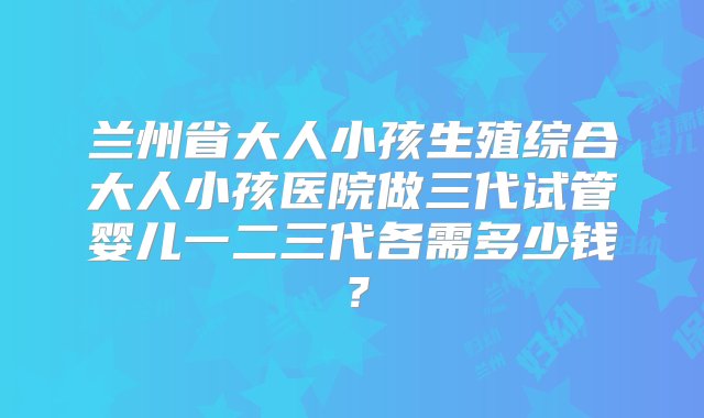 兰州省大人小孩生殖综合大人小孩医院做三代试管婴儿一二三代各需多少钱？