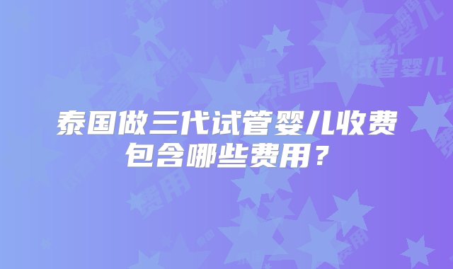 泰国做三代试管婴儿收费包含哪些费用？