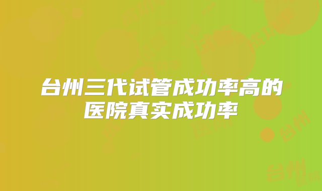 台州三代试管成功率高的医院真实成功率