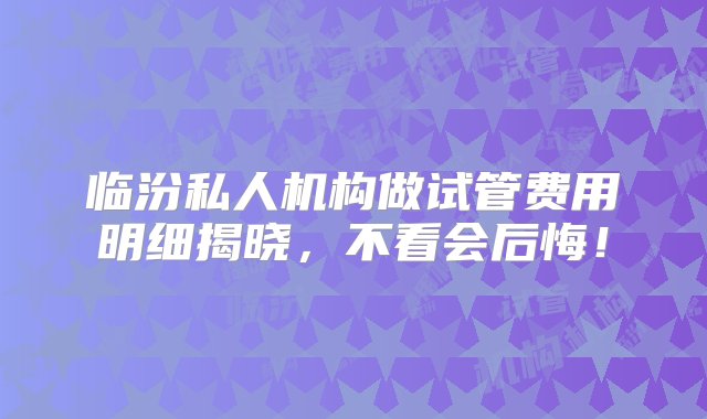 临汾私人机构做试管费用明细揭晓，不看会后悔！