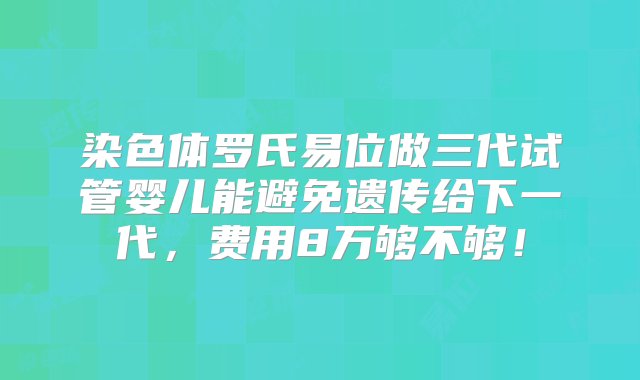 染色体罗氏易位做三代试管婴儿能避免遗传给下一代，费用8万够不够！