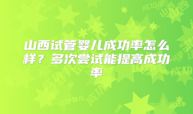 山西试管婴儿成功率怎么样？多次尝试能提高成功率