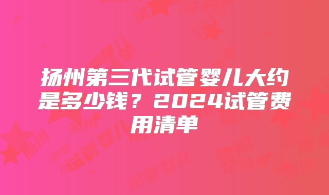 扬州第三代试管婴儿大约是多少钱？2024试管费用清单