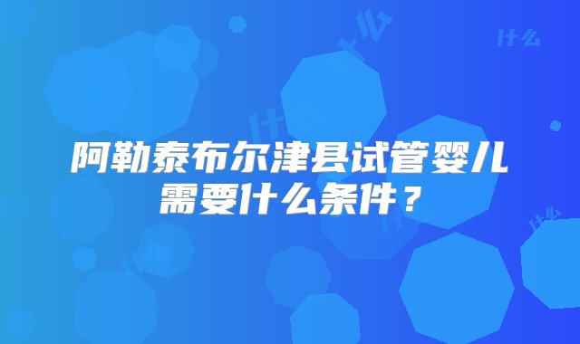 阿勒泰布尔津县试管婴儿需要什么条件？