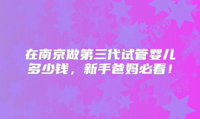 在南京做第三代试管婴儿多少钱，新手爸妈必看！