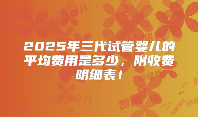 2025年三代试管婴儿的平均费用是多少，附收费明细表！