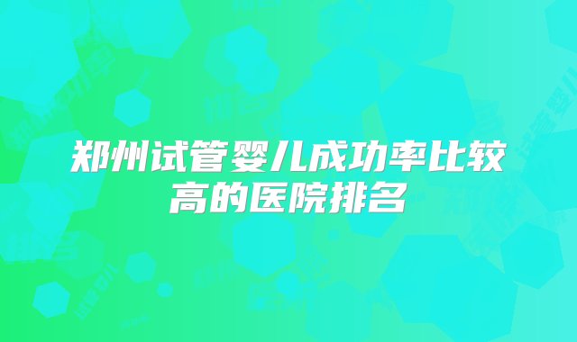 郑州试管婴儿成功率比较高的医院排名