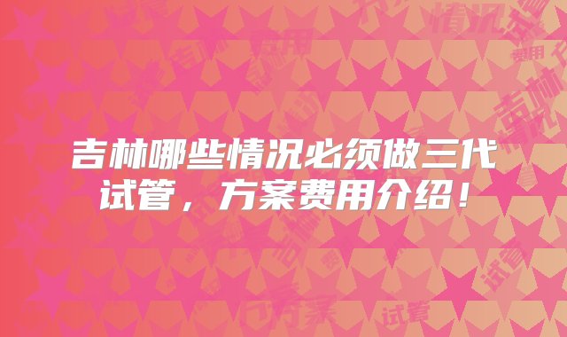 吉林哪些情况必须做三代试管，方案费用介绍！