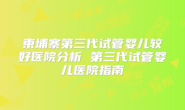 柬埔寨第三代试管婴儿较好医院分析 第三代试管婴儿医院指南