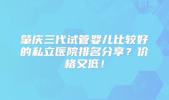 肇庆三代试管婴儿比较好的私立医院排名分享？价格又低！