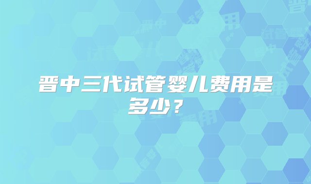 晋中三代试管婴儿费用是多少？