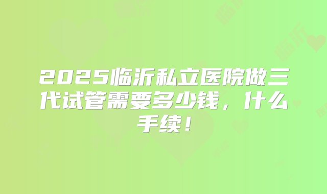 2025临沂私立医院做三代试管需要多少钱，什么手续！