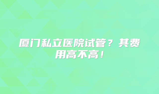 厦门私立医院试管？其费用高不高！