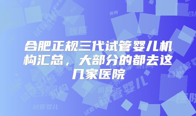 合肥正规三代试管婴儿机构汇总，大部分的都去这几家医院