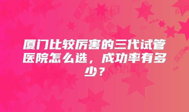 厦门比较厉害的三代试管医院怎么选，成功率有多少？