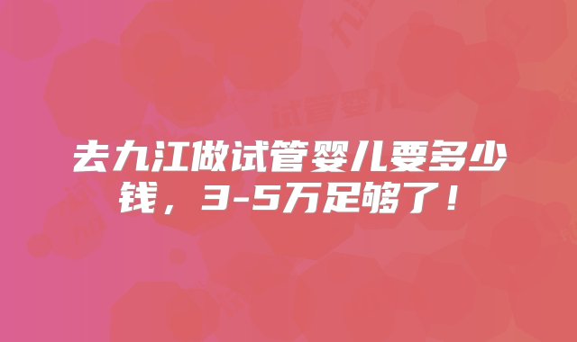 去九江做试管婴儿要多少钱，3-5万足够了！