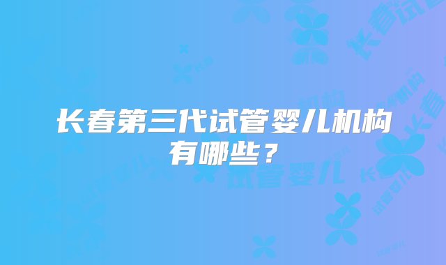 长春第三代试管婴儿机构有哪些？