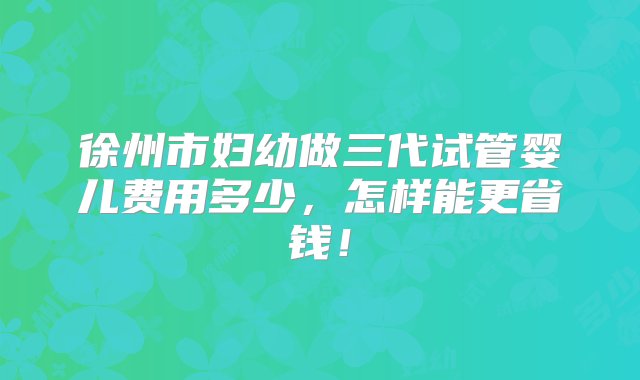 徐州市妇幼做三代试管婴儿费用多少，怎样能更省钱！