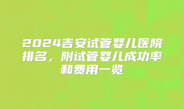 2024吉安试管婴儿医院排名，附试管婴儿成功率和费用一览